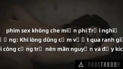 phim sex không che miễn phí Trải nghiệm làm tình ngoài đường: Khi lòng dũng cảm vượt qua ranh giới, cuộc hẹn nơi công cộng trở nên mãn nguyện và đầy kích thích. Hành vi nguy hiểm, nhưng cũng tạo nên c