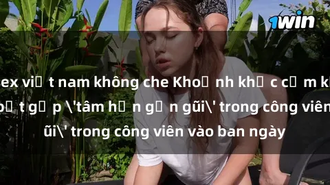 sex việt nam không che Khoảnh khắc cấm kỵ: Cặp đôi bị bắt gặp 'tâm hồn gần gũi' trong công viên vào ban ngày