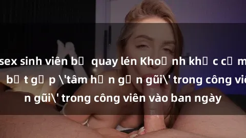 sex sinh viên bị quay lén Khoảnh khắc cấm kỵ: Cặp đôi bị bắt gặp 'tâm hồn gần gũi' trong công viên vào ban ngày