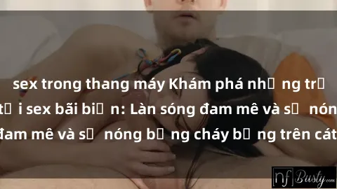 sex trong thang máy Khám phá những trải nghiệm độc đáo tại sex bãi biển: Làn sóng đam mê và sự nóng bỏng cháy bỏng trên cát trắng