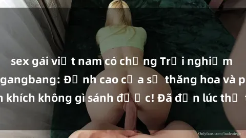 sex gái việt nam có chồng Trải nghiệm sự mới lạ với sex gangbang: Đỉnh cao của sự thăng hoa và phấn khích không gì sánh được! Đã đến lúc thử thách giới hạn của bạn!