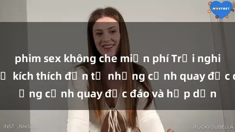 phim sex không che miễn phí Trải nghiệm phim sex : Sự kích thích đến từ những cảnh quay độc đáo và hấp dẫn