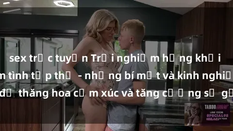 sex trực tuyến Trải nghiệm hứng khởi cùng với việc làm tình tập thể - những bí mật và kinh nghiệm để thăng hoa cảm xúc và tăng cường sự gắn kết trong mối quan hệ