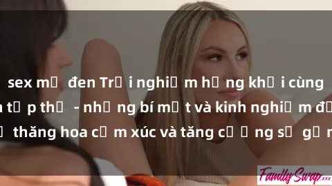 sex mỹ đen Trải nghiệm hứng khởi cùng với việc làm tình tập thể - những bí mật và kinh nghiệm để thăng hoa cảm xúc và tăng cường sự gắn kết trong mối quan hệ