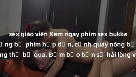 sex giáo viên Xem ngay phim sex bukkake hàng đầu với những bộ phim hấp dẫn, cảnh quay nóng bỏng không thể bỏ qua. Đảm bảo bạn sẽ hài lòng với trải nghiệm mới lạ này!