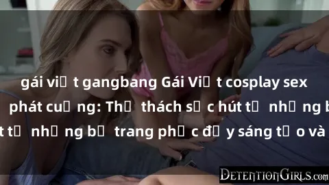 gái việt gangbang Gái Việt cosplay sexy khiến fan hâm mộ phát cuồng: Thử thách sức hút từ những bộ trang phục đầy sáng tạo và quyến rũ!