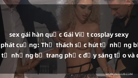 sex gái hàn quốc Gái Việt cosplay sexy khiến fan hâm mộ phát cuồng: Thử thách sức hút từ những bộ trang phục đầy sáng tạo và quyến rũ!
