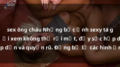 sex ông cháu Những bức ảnh sexy tá gợi cảm khiến người xem không thể rời mắt, đầy sức hấp dẫn và quyến rũ. Đừng bỏ lỡ các hình ảnh nóng bỏng này!