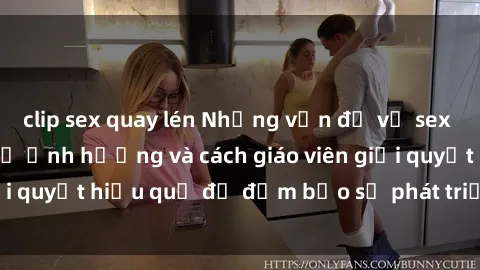 clip sex quay lén Những vấn đề về sex học sinh: Các yếu tố ảnh hưởng và cách giáo viên giải quyết hiệu quả để đảm bảo sự phát triển toàn diện.