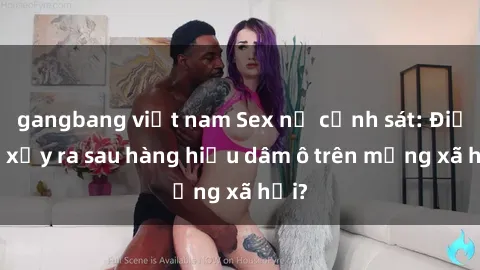 gangbang việt nam Sex nữ cảnh sát: Điều gì xảy ra sau hàng hiệu dâm ô trên mạng xã hội?