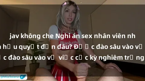 jav không che Nghi án sex nhân viên nhà hàng: Hậu quả và hậu quyết đến đâu? Được đào sâu vào vụ việc cực kỳ nghiêm trọng này.