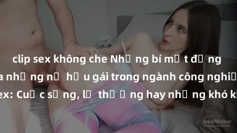 clip sex không che Những bí mật đằng sau cuộc sống của những nữ hầu gái trong ngành công nghiệp sex: Cuộc sống, lẽ thường hay những khó khăn mà họ phải đối mặt.