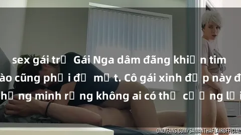 sex gái trẻ Gái Nga dâm đãng khiến tim bất cứ chàng trai nào cũng phải đỏ mặt. Cô gái xinh đẹp này đã chứng minh rằng không ai có thể cưỡng lại khi cô làm tình đắm say.