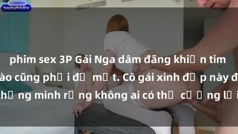 phim sex 3P Gái Nga dâm đãng khiến tim bất cứ chàng trai nào cũng phải đỏ mặt. Cô gái xinh đẹp này đã chứng minh rằng không ai có thể cưỡng lại khi cô làm tình đắm say.