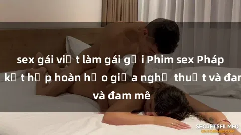 sex gái việt làm gái gọi Phim sex Pháp - Sự kết hợp hoàn hảo giữa nghệ thuật và đam mê