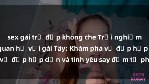 sex gái trẻ đẹp không che Trải nghiệm đầy mới lạ khi quan hệ với gái Tây: Khám phá vẻ đẹp hấp dẫn và tình yêu say đắm từ phương Tây