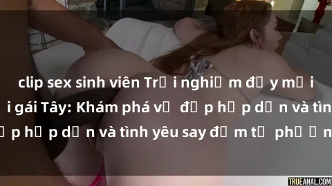 clip sex sinh viên Trải nghiệm đầy mới lạ khi quan hệ với gái Tây: Khám phá vẻ đẹp hấp dẫn và tình yêu say đắm từ phương Tây