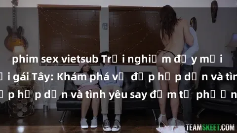 phim sex vietsub Trải nghiệm đầy mới lạ khi quan hệ với gái Tây: Khám phá vẻ đẹp hấp dẫn và tình yêu say đắm từ phương Tây