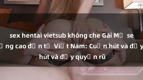 sex hentai vietsub không che Gái Mỹ sex chất lượng cao đến từ Việt Nam: Cuốn hút và đầy quyến rũ