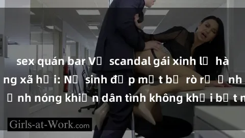 sex quán bar Vụ scandal gái xinh lộ hàng gây sốt trên mạng xã hội: Nữ sinh đẹp mắt bị rò rỉ ảnh nóng khiến dân tình không khỏi bất ngờ và phẫn nộ!