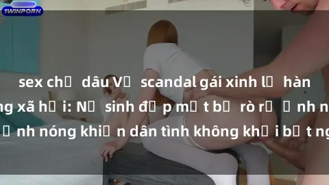 sex chị dâu Vụ scandal gái xinh lộ hàng gây sốt trên mạng xã hội: Nữ sinh đẹp mắt bị rò rỉ ảnh nóng khiến dân tình không khỏi bất ngờ và phẫn nộ!