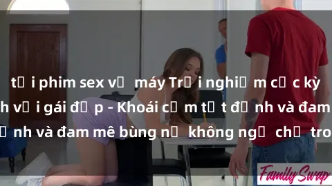 tải phim sex về máy Trải nghiệm cực kỳ thú vị khi làm tình với gái đẹp - Khoái cảm tột đỉnh và đam mê bùng nổ không ngờ chỉ trong một đêm!
