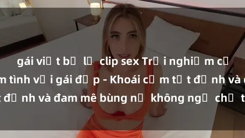 gái việt bị lộ clip sex Trải nghiệm cực kỳ thú vị khi làm tình với gái đẹp - Khoái cảm tột đỉnh và đam mê bùng nổ không ngờ chỉ trong một đêm!