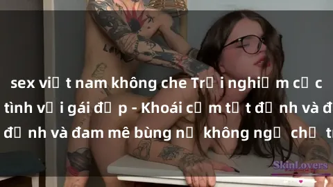sex việt nam không che Trải nghiệm cực kỳ thú vị khi làm tình với gái đẹp - Khoái cảm tột đỉnh và đam mê bùng nổ không ngờ chỉ trong một đêm!