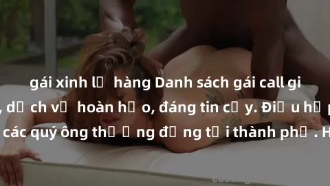 gái xinh lộ hàng Danh sách gái call girl vip chất lượng, dịch vụ hoàn hảo, đáng tin cậy. Điều hấp dẫn cho các quý ông thượng đẳng tại thành phố. Hãy nhấc máy và đặt lịch ngay!