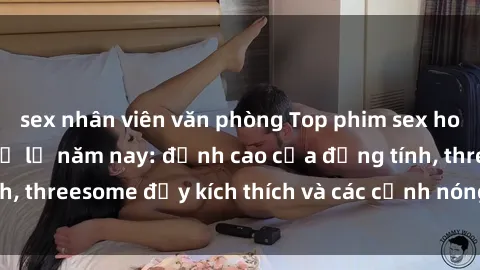 sex nhân viên văn phòng Top phim sex hot nhất không thể bỏ lỡ năm nay: đỉnh cao của đồng tính, threesome đầy kích thích và các cảnh nóng đang gây sốt!
