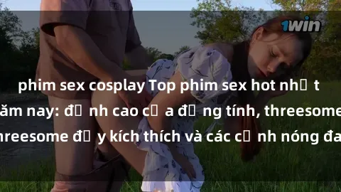 phim sex cosplay Top phim sex hot nhất không thể bỏ lỡ năm nay: đỉnh cao của đồng tính, threesome đầy kích thích và các cảnh nóng đang gây sốt!