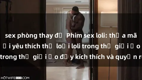 sex phòng thay đồ Phim sex loli: thỏa mãn đam mê của người yêu thích thể loại loli trong thế giới ảo đầy kích thích và quyến rũ.