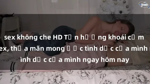 sex không che HD Tận hưởng khoái cảm với gái xinh sex, thỏa mãn mong ước tình dục của mình ngay hôm nay
