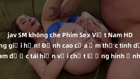 jav SM không che Phim Sex Việt Nam HD - Xem ngay và không giới hạn! Đỉnh cao của ẩm thực tình dục Việt Nam được tái hiện với chất lượng hình ảnh sắc nét. Hãy thưởng thức ngay!