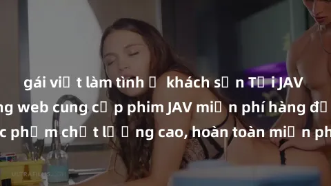 gái việt làm tình ở khách sạn Tải JAV miễn phí: Các trang web cung cấp phim JAV miễn phí hàng đầu hiện nay. Các tác phẩm chất lượng cao, hoàn toàn miễn phí, giúp bạn thỏa mãn niềm đam mê mà không tốn 