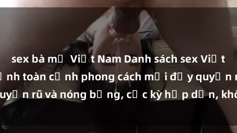 sex bà mẹ Việt Nam Danh sách sex Việt Nam không che - Ảnh toàn cảnh phong cách mới đầy quyến rũ và nóng bỏng, cực kỳ hấp dẫn, không thể bỏ qua!