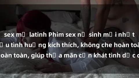 sex mỹ latinh Phim sex nữ sinh mới nhất: Trải nghiệm nhiều tình huống kích thích, không che hoàn toàn, giúp thỏa mãn cơn khát tình dục của các bạn trẻ