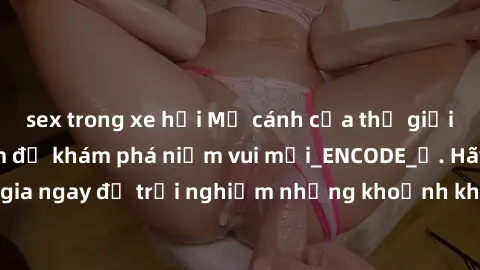 sex trong xe hơi Mở cánh cửa thế giới sex MILF Việt Nam để khám phá niềm vui mới_ENCODE_. Hãy tham gia ngay để trải nghiệm những khoảnh khắc đầy kích thích và đam mê.