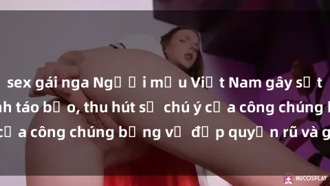 sex gái nga Người mẫu Việt Nam gây sốt với loạt shoot ảnh táo bạo, thu hút sự chú ý của công chúng bằng vẻ đẹp quyến rũ và gợi cảm.