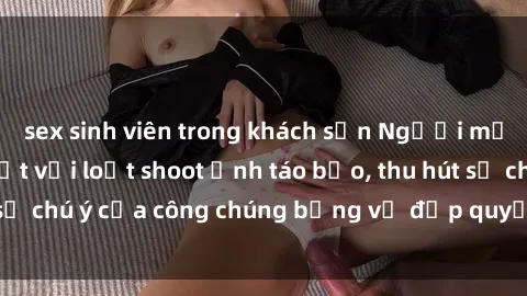 sex sinh viên trong khách sạn Người mẫu Việt Nam gây sốt với loạt shoot ảnh táo bạo, thu hút sự chú ý của công chúng bằng vẻ đẹp quyến rũ và gợi cảm.