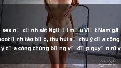sex nữ cảnh sát Người mẫu Việt Nam gây sốt với loạt shoot ảnh táo bạo, thu hút sự chú ý của công chúng bằng vẻ đẹp quyến rũ và gợi cảm.