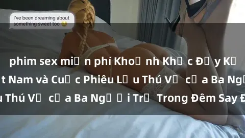 phim sex miễn phí Khoảnh Khắc Đầy Kịch Tính: Sex  Việt Nam và Cuộc Phiêu Lưu Thú Vị của Ba Người Trẻ Trong Đêm Say Đắm