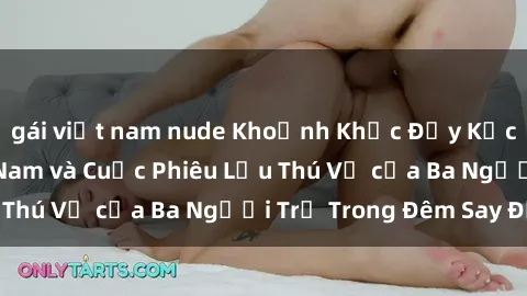 gái việt nam nude Khoảnh Khắc Đầy Kịch Tính: Sex  Việt Nam và Cuộc Phiêu Lưu Thú Vị của Ba Người Trẻ Trong Đêm Say Đắm