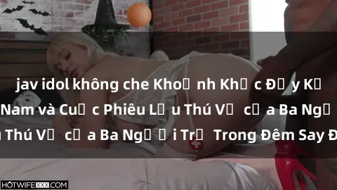 jav idol không che Khoảnh Khắc Đầy Kịch Tính: Sex  Việt Nam và Cuộc Phiêu Lưu Thú Vị của Ba Người Trẻ Trong Đêm Say Đắm