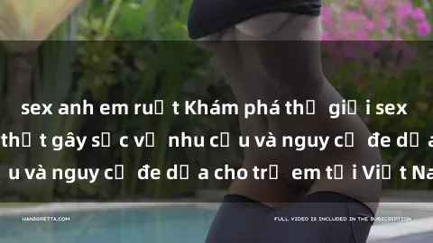 sex anh em ruột Khám phá thế giới sex loli Việt Nam: Sự thật gây sốc về nhu cầu và nguy cơ đe dọa cho trẻ em tại Việt Nam