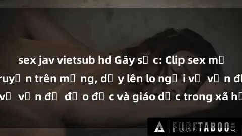 sex jav vietsub hd Gây sốc: Clip sex mẹ con Việt Nam lan truyền trên mạng, dấy lên lo ngại về vấn đề đạo đức và giáo dục trong xã hội hiện nay.