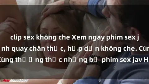 clip sex không che Xem ngay phim sex jav HD với những cảnh quay chân thực, hấp dẫn không che. Cùng thưởng thức những bộ phim sex jav HD hot nhất hiện nay!