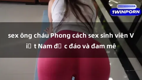 sex ông cháu Phong cách sex sinh viên Việt Nam độc đáo và đam mê